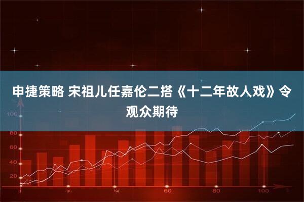 申捷策略 宋祖儿任嘉伦二搭《十二年故人戏》令观众期待