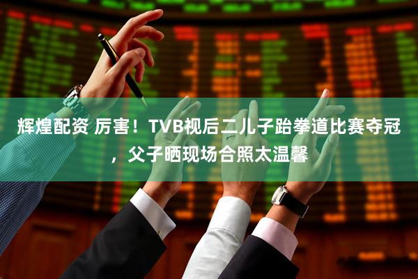 辉煌配资 厉害！TVB视后二儿子跆拳道比赛夺冠，父子晒现场合照太温馨