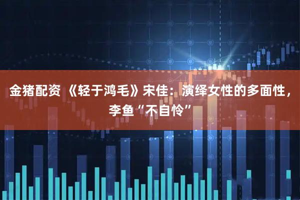 金猪配资 《轻于鸿毛》宋佳：演绎女性的多面性，李鱼“不自怜”
