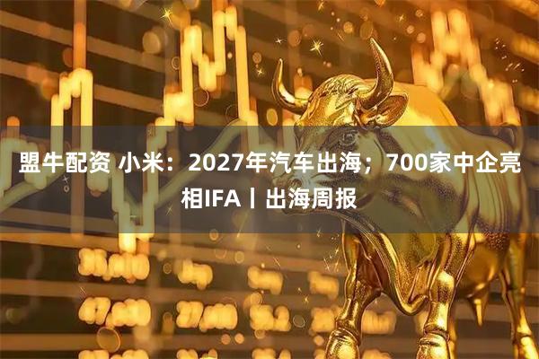 盟牛配资 小米：2027年汽车出海；700家中企亮相IFA丨出海周报