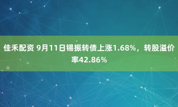 佳禾配资 9月11日锡振转债上涨1.68%，转股溢价率42.86%