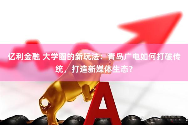 亿利金融 大学圈的新玩法：青岛广电如何打破传统，打造新媒体生态？