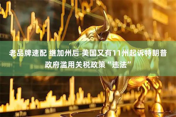 老品牌速配 继加州后 美国又有11州起诉特朗普政府滥用关税政策“违法”
