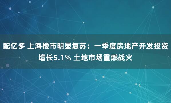 配亿多 上海楼市明显复苏：一季度房地产开发投资增长5.1% 土地市场重燃战火