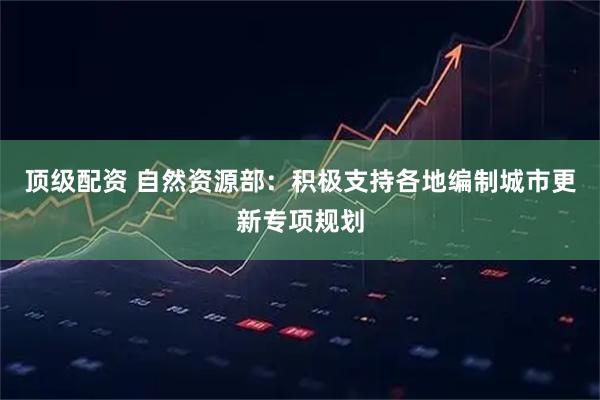 顶级配资 自然资源部：积极支持各地编制城市更新专项规划