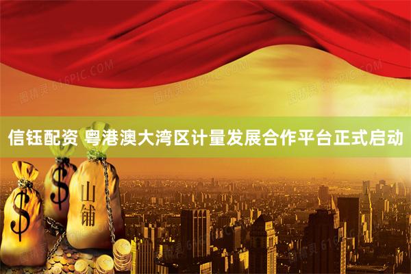 信钰配资 粤港澳大湾区计量发展合作平台正式启动