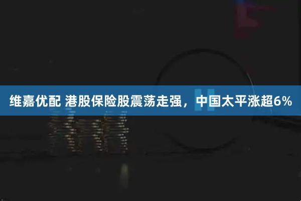 维嘉优配 港股保险股震荡走强，中国太平涨超6%