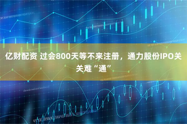 亿财配资 过会800天等不来注册，通力股份IPO关关难“通”