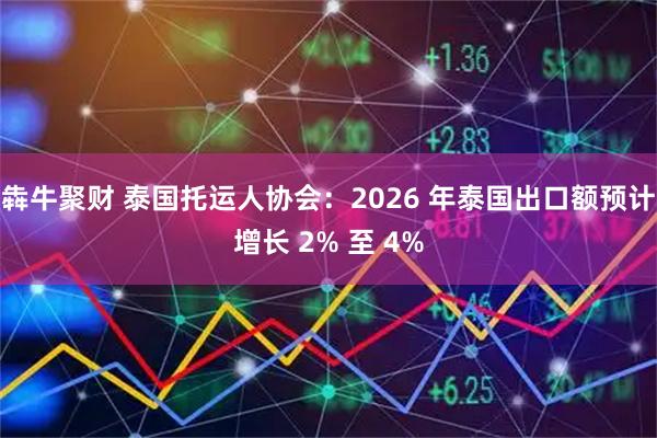 犇牛聚财 泰国托运人协会：2026 年泰国出口额预计增长 2% 至 4%