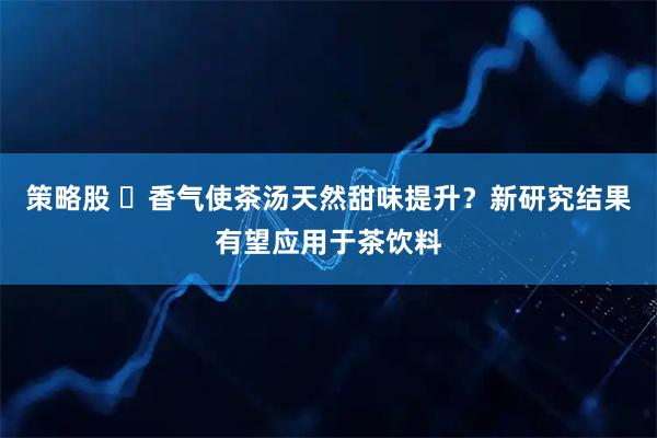 策略股 ​香气使茶汤天然甜味提升？新研究结果有望应用于茶饮料
