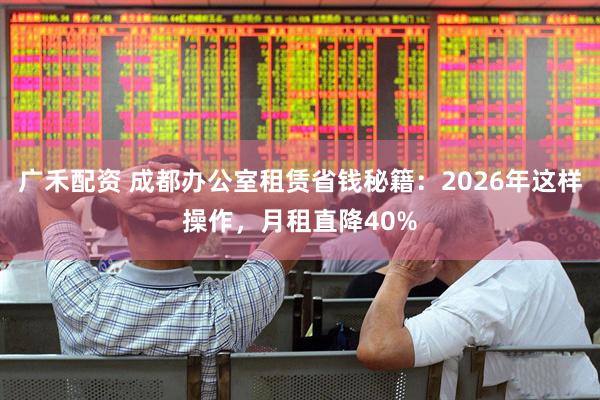广禾配资 成都办公室租赁省钱秘籍：2026年这样操作，月租直降40%