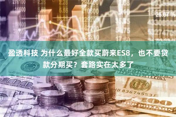 盈透科技 为什么最好全款买蔚来ES8，也不要贷款分期买？套路实在太多了