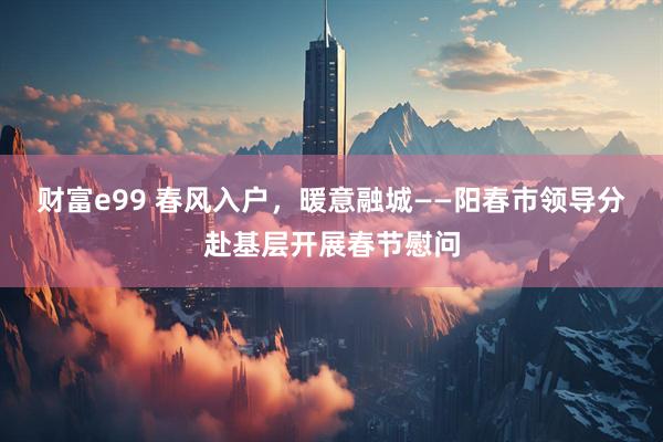 财富e99 春风入户，暖意融城——阳春市领导分赴基层开展春节慰问
