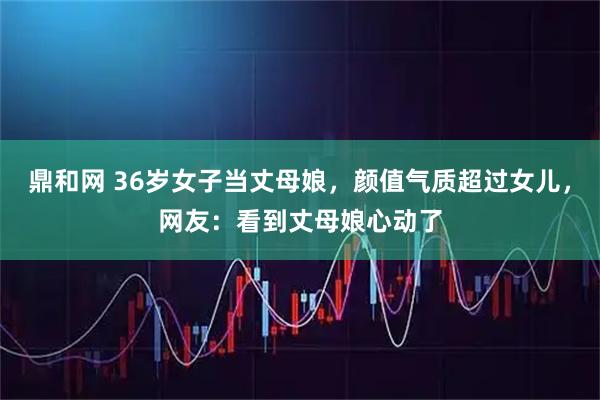 鼎和网 36岁女子当丈母娘，颜值气质超过女儿，网友：看到丈母娘心动了
