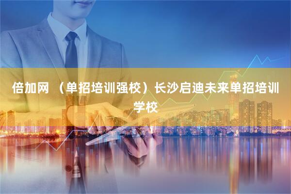 倍加网 （单招培训强校）长沙启迪未来单招培训学校