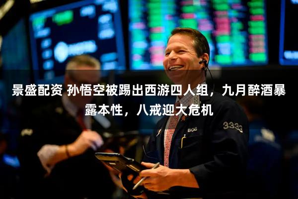 景盛配资 孙悟空被踢出西游四人组，九月醉酒暴露本性，八戒迎大危机