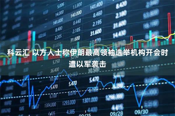 科云汇 以方人士称伊朗最高领袖选举机构开会时遭以军袭击