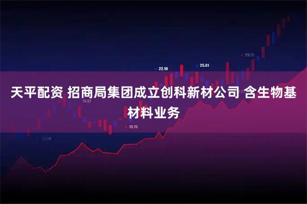 天平配资 招商局集团成立创科新材公司 含生物基材料业务
