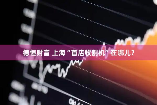 德恒财富 上海“首店收割机”在哪儿？