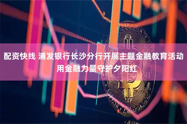 配资快线 浦发银行长沙分行开展主题金融教育活动   用金融力量守护夕阳红